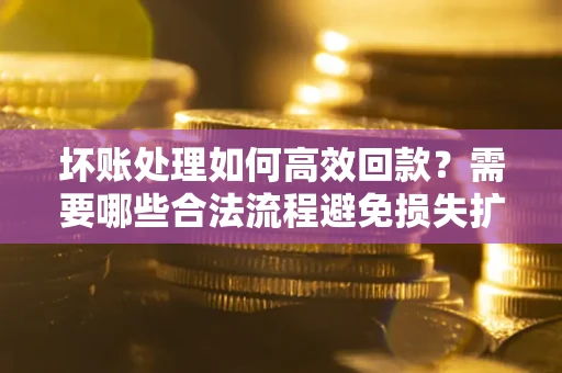 济南坏账处理如何高效回款？需要哪些合法流程避免损失扩大？