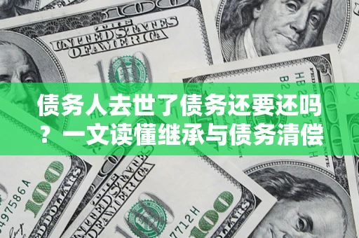 济南债务人去世了债务还要还吗？一文读懂继承与债务清偿